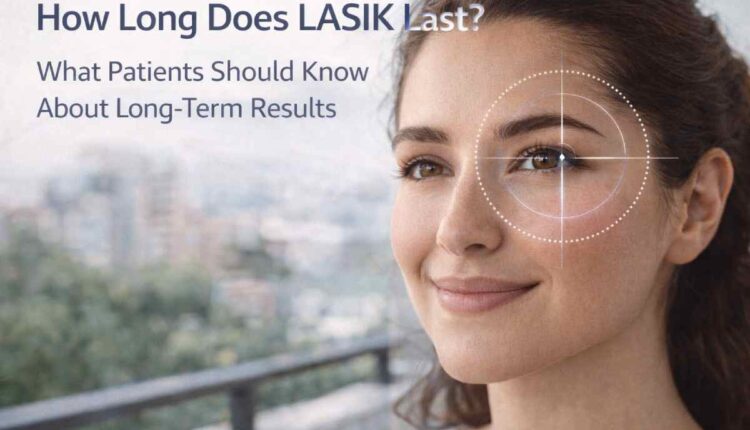 How Long Does LASIK Last? What Patients Should Know About Long-Term Results